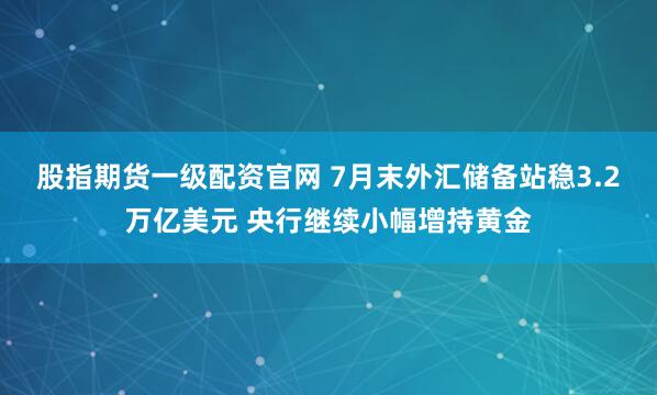 股指期货一级配资官网 7月末外汇储备站稳3.2万亿美元 央行继续小幅增持黄金