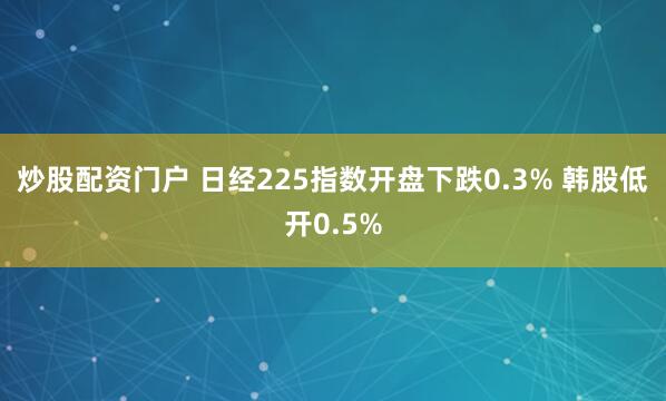 炒股配资门户 日经225指数开盘下跌0.3% 韩股低开0.5%