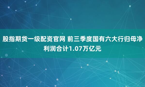 股指期货一级配资官网 前三季度国有六大行归母净利润合计1.07万亿元