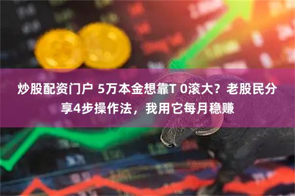 炒股配资门户 5万本金想靠T 0滚大？老股民分享4步操作法，我用它每月稳赚