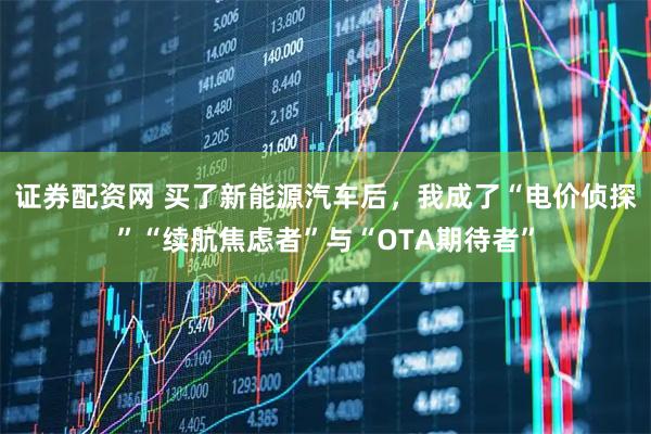 证券配资网 买了新能源汽车后，我成了“电价侦探”“续航焦虑者”与“OTA期待者”