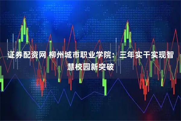 证券配资网 柳州城市职业学院：三年实干实现智慧校园新突破