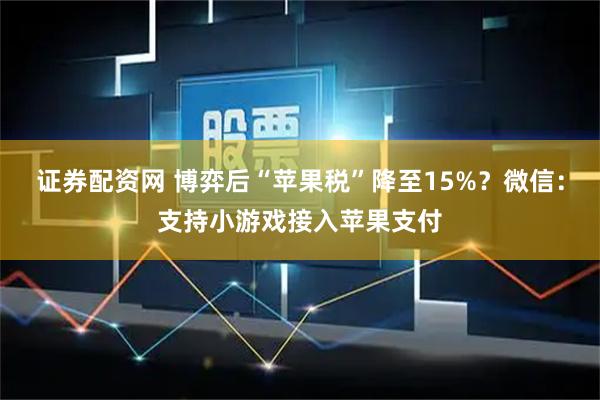 证券配资网 博弈后“苹果税”降至15%？微信：支持小游戏接入苹果支付