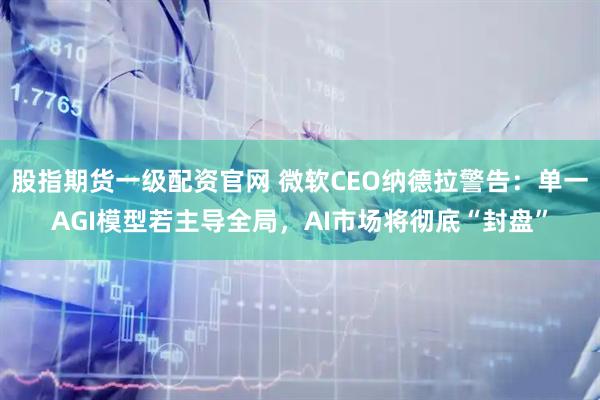 股指期货一级配资官网 微软CEO纳德拉警告：单一AGI模型若主导全局，AI市场将彻底“封盘”