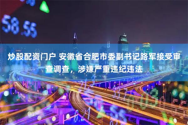 炒股配资门户 安徽省合肥市委副书记路军接受审查调查，涉嫌严重违纪违法