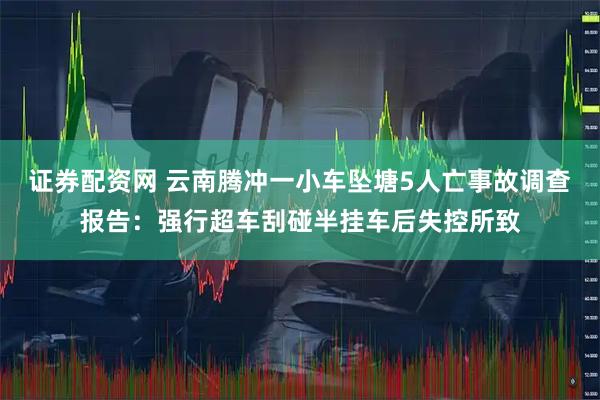 证券配资网 云南腾冲一小车坠塘5人亡事故调查报告：强行超车刮碰半挂车后失控所致