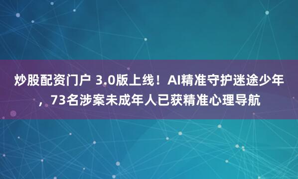 炒股配资门户 3.0版上线！AI精准守护迷途少年，73名涉案未成年人已获精准心理导航