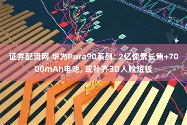 证券配资网 华为Pura90系列: 2亿像素长焦+7000mAh电池, 或补齐3D人脸短板