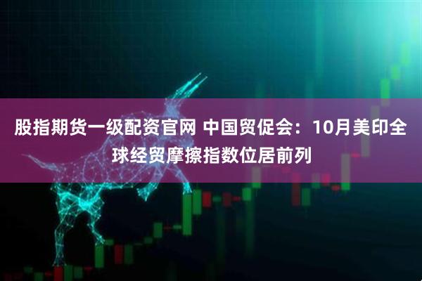 股指期货一级配资官网 中国贸促会：10月美印全球经贸摩擦指数位居前列