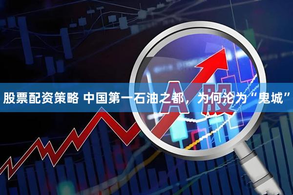 股票配资策略 中国第一石油之都，为何沦为“鬼城”