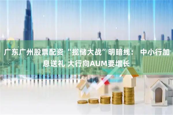 广东广州股票配资 “揽储大战”明暗线： 中小行加息送礼 大行向AUM要增长