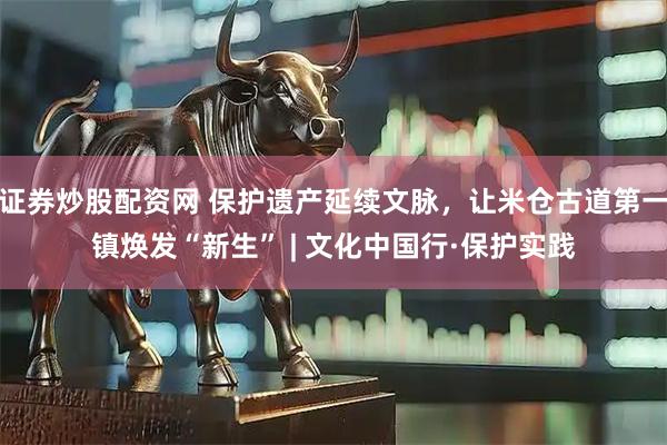 证券炒股配资网 保护遗产延续文脉，让米仓古道第一镇焕发“新生” | 文化中国行·保护实践