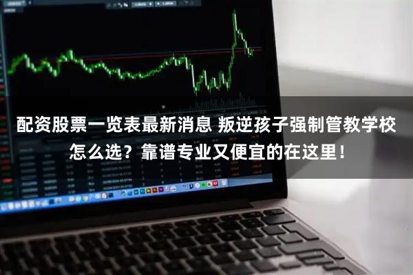 配资股票一览表最新消息 叛逆孩子强制管教学校怎么选？靠谱专业又便宜的在这里！