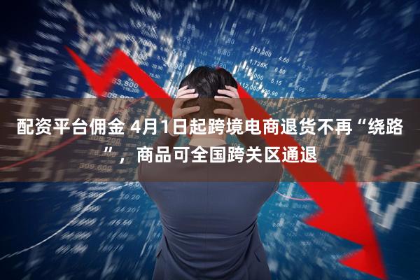 配资平台佣金 4月1日起跨境电商退货不再“绕路”，商品可全国跨关区通退
