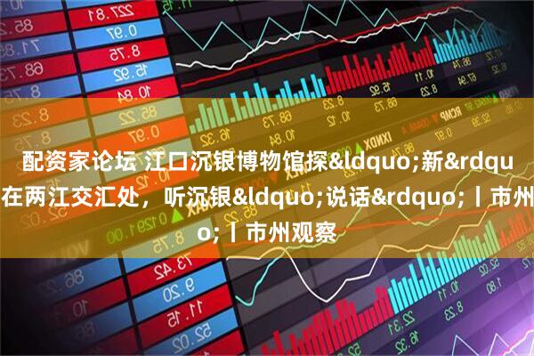 配资家论坛 江口沉银博物馆探&ldquo;新&rdquo;！在两江交汇处，听沉银&ldquo;说话&rdquo;丨市州观察
