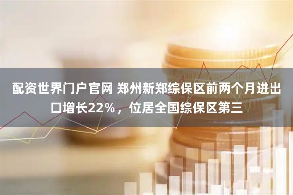 配资世界门户官网 郑州新郑综保区前两个月进出口增长22％，位居全国综保区第三