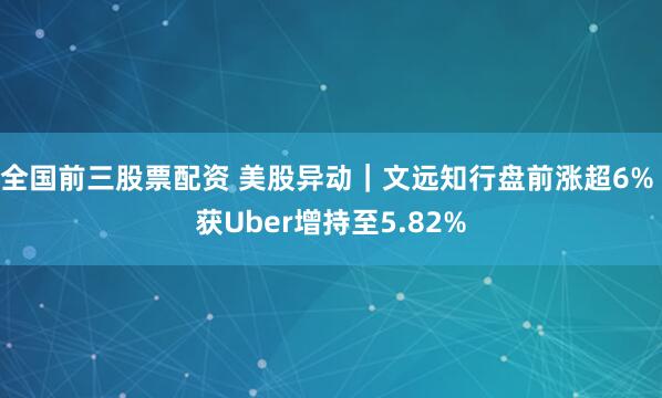 全国前三股票配资 美股异动｜文远知行盘前涨超6% 获Uber增持至5.82%
