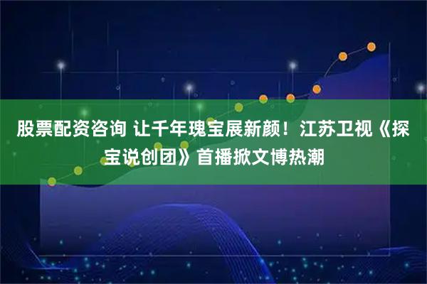 股票配资咨询 让千年瑰宝展新颜！江苏卫视《探宝说创团》首播掀文博热潮