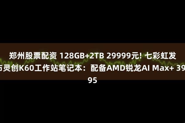 郑州股票配资 128GB+2TB 29999元! 七彩虹发布灵创K60工作站笔记本：配备AMD锐龙AI Max+ 395