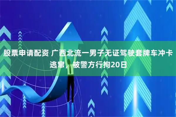 股票申请配资 广西北流一男子无证驾驶套牌车冲卡逃窜，被警方行拘20日